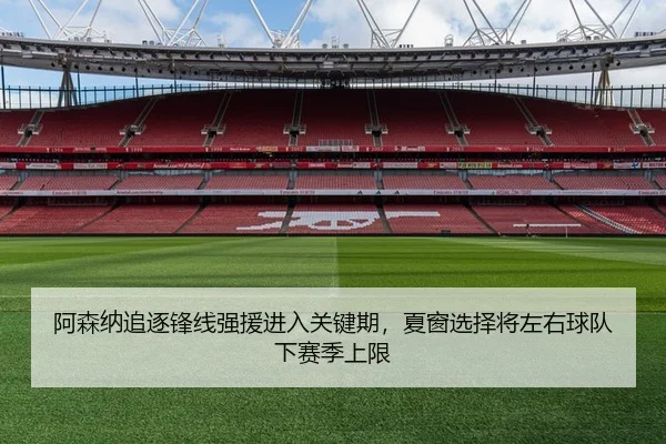 阿森纳追逐锋线强援进入关键期，夏窗选择将左右球队下赛季上限